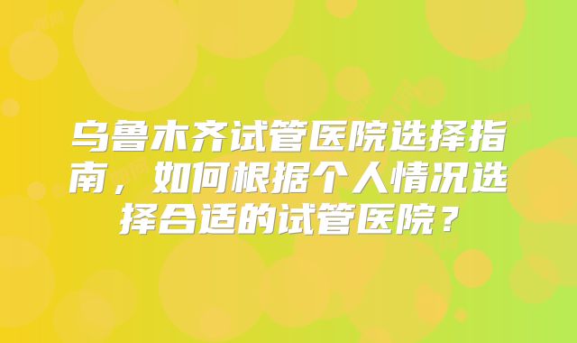 乌鲁木齐试管医院选择指南,如何根据个人情况选择合适的试管医院?