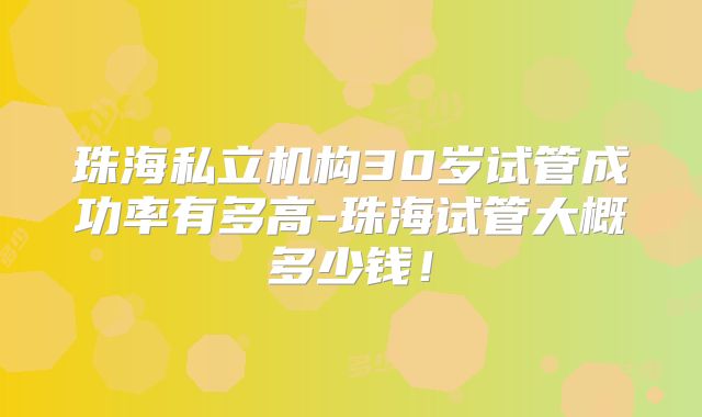 珠海私立机构30岁试管成功率有多高-珠海试管大概多少钱！