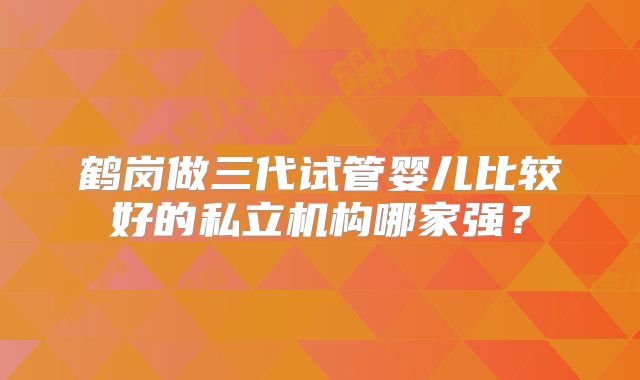 鹤岗做三代试管婴儿比较好的私立机构哪家强？