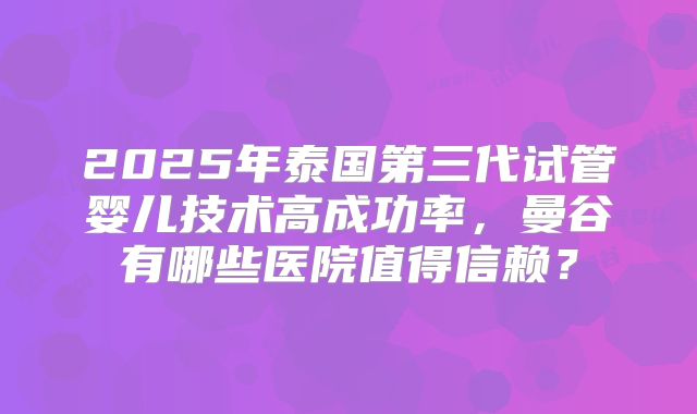 2025年泰国第三代试管婴儿技术高成功率，曼谷有哪些医院值得信赖？