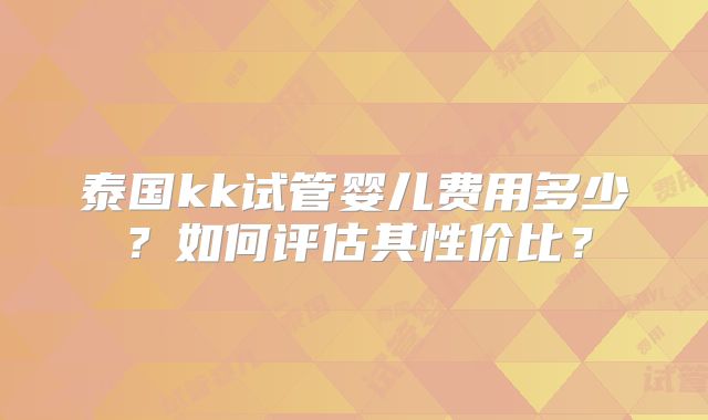 泰国kk试管婴儿费用多少？如何评估其性价比？