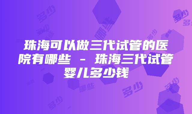 珠海可以做三代试管的医院有哪些 - 珠海三代试管婴儿多少钱