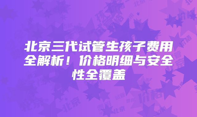 北京三代试管生孩子费用全解析!价格明细与安全性全覆盖