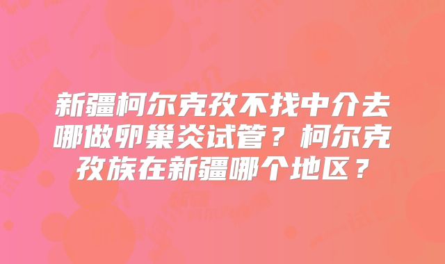 新疆柯尔克孜不找中介去哪做卵巢炎试管?柯尔克孜族在新疆哪个地区?