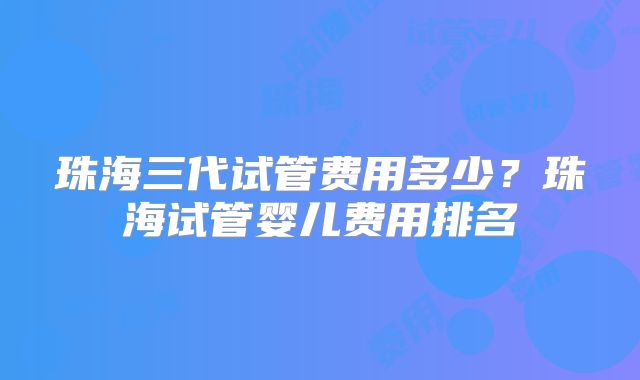 珠海三代试管费用多少？珠海试管婴儿费用排名