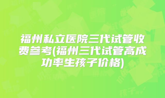 福州私立医院三代试管收费参考(福州三代试管高成功率生孩子价格)