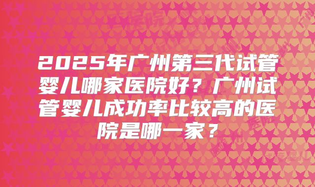 2025年广州第三代试管婴儿哪家医院好?广州试管婴儿成功率比较高的医院是哪一家?