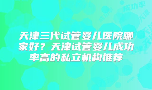 天津三代试管婴儿医院哪家好？天津试管婴儿成功率高的私立机构推荐