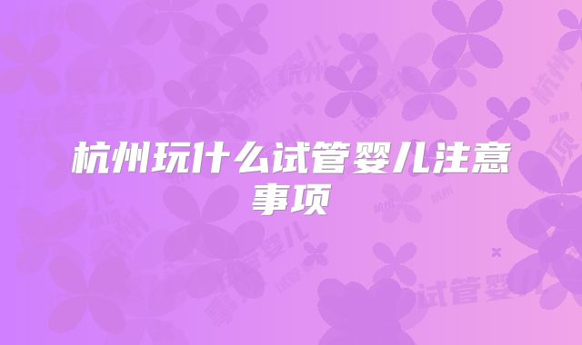 杭州玩什么试管婴儿注意事项