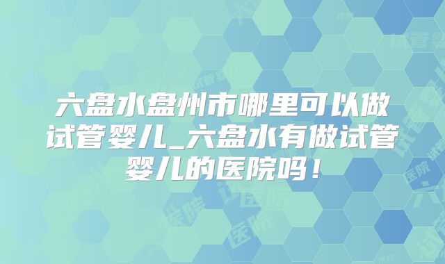 六盘水盘州市哪里可以做试管婴儿_六盘水有做试管婴儿的医院吗！