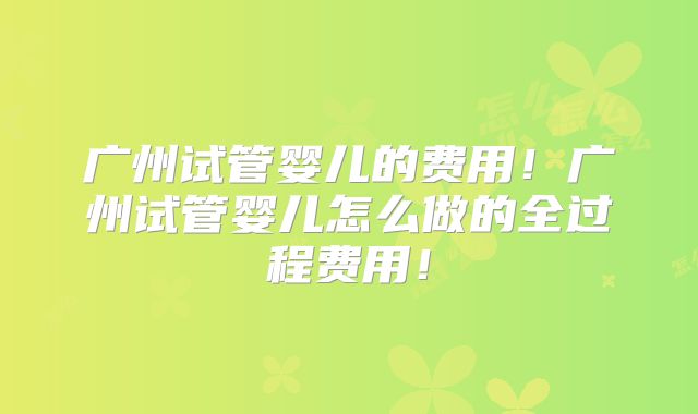 广州试管婴儿的费用！广州试管婴儿怎么做的全过程费用！