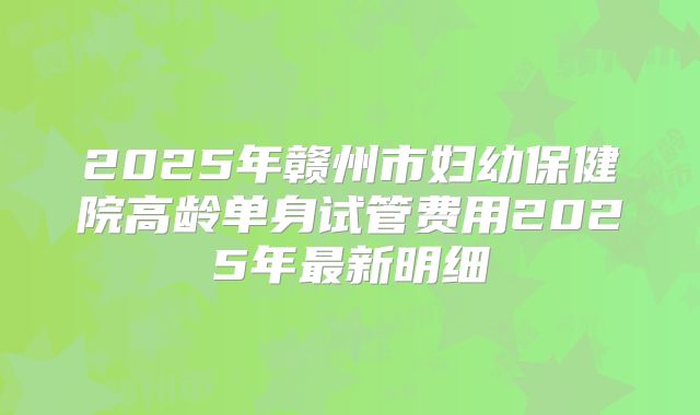 2025年赣州市妇幼保健院高龄单身试管费用2025年最新明细