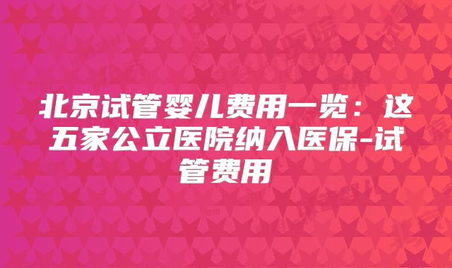 北京试管婴儿费用一览:这五家公立医院纳入医保-试管费用