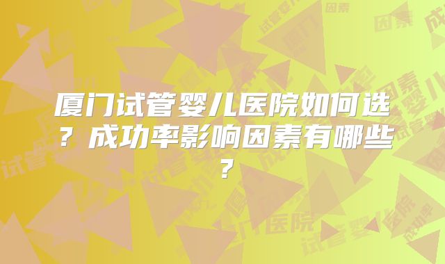厦门试管婴儿医院如何选?成功率影响因素有哪些?