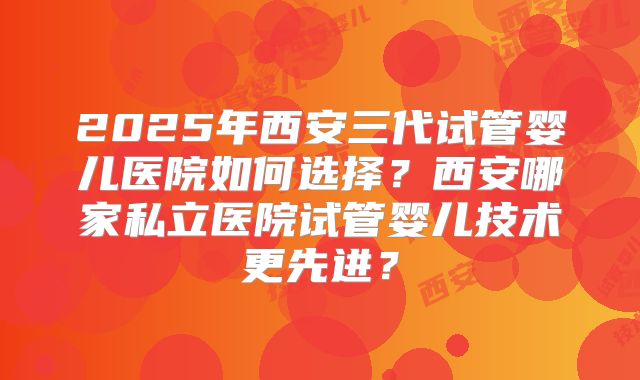 2025年西安三代试管婴儿医院如何选择？西安哪家私立医院试管婴儿技术更先进？