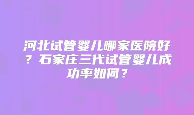河北试管婴儿哪家医院好？石家庄三代试管婴儿成功率如何？