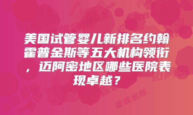 美国试管婴儿新排名约翰霍普金斯等五大机构领衔,迈阿密地区哪些医院表现卓越?