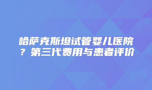 哈萨克斯坦试管婴儿医院?第三代费用与患者评价