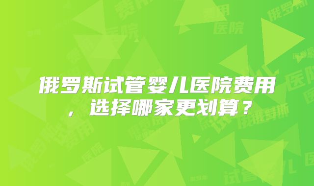 俄罗斯试管婴儿医院费用，选择哪家更划算？