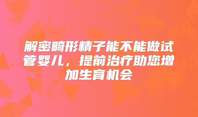 解密畸形精子能不能做试管婴儿，提前治疗助您增加生育机会