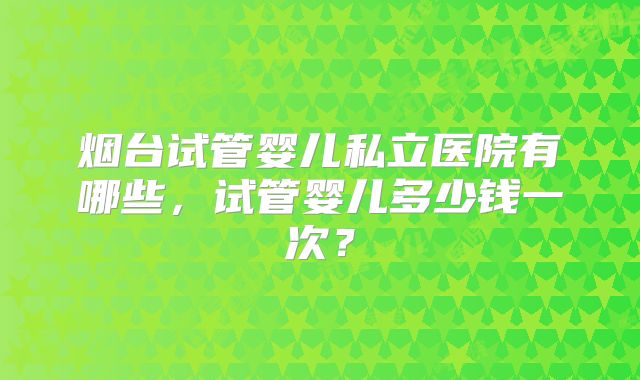 烟台试管婴儿私立医院有哪些,试管婴儿多少钱一次?