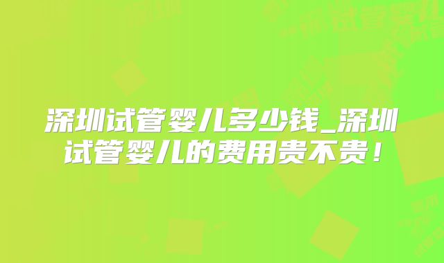 深圳试管婴儿多少钱_深圳试管婴儿的费用贵不贵！