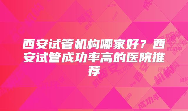 西安试管机构哪家好?西安试管成功率高的医院推荐
