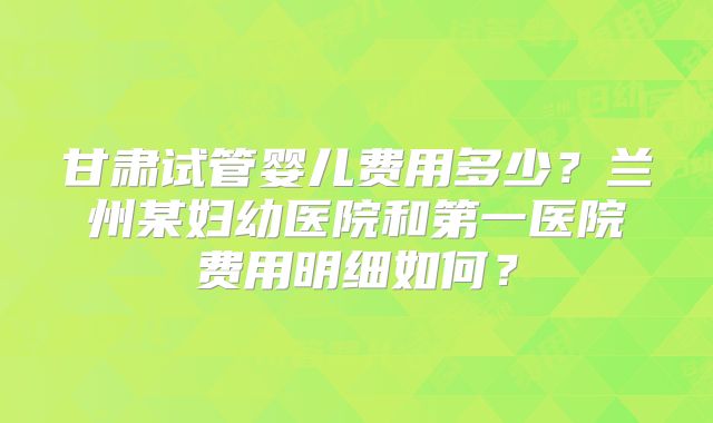 甘肃试管婴儿费用多少?兰州某妇幼医院和第一医院费用明细如何?