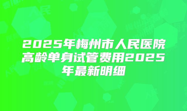 2025年梅州市人民医院高龄单身试管费用2025年最新明细