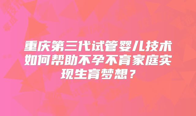 重庆第三代试管婴儿技术如何帮助不孕不育家庭实现生育梦想?