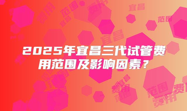 2025年宜昌三代试管费用范围及影响因素?