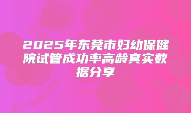 2025年东莞市妇幼保健院试管成功率高龄真实数据分享