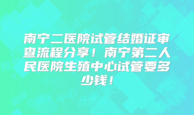 南宁二医院试管结婚证审查流程分享!南宁第二人民医院生殖中心试管要多少钱!