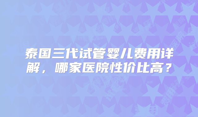 泰国三代试管婴儿费用详解，哪家医院性价比高？