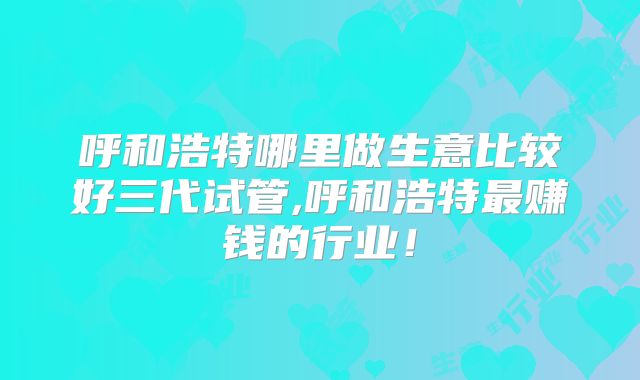 呼和浩特哪里做生意比较好三代试管,呼和浩特最赚钱的行业！