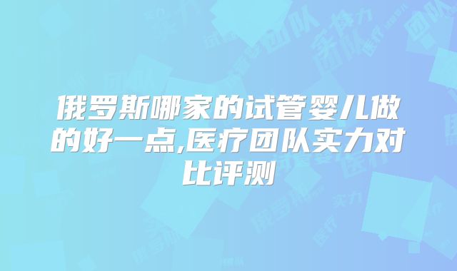 俄罗斯哪家的试管婴儿做的好一点,医疗团队实力对比评测