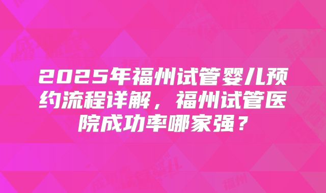 2025年福州试管婴儿预约流程详解,福州试管医院成功率哪家强?