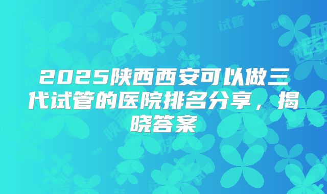 2025陕西西安可以做三代试管的医院排名分享，揭晓答案