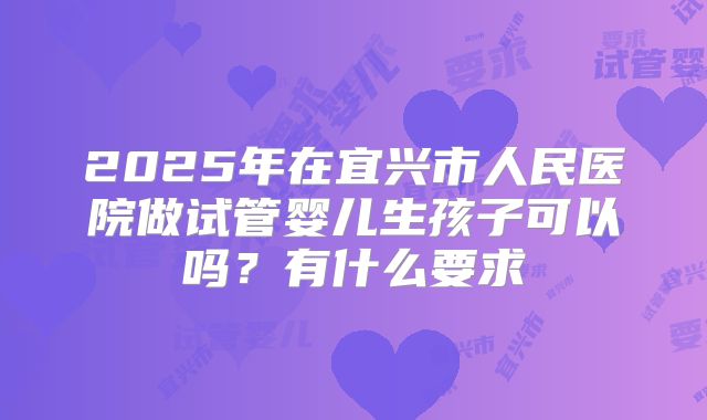 2025年在宜兴市人民医院做试管婴儿生孩子可以吗？有什么要求