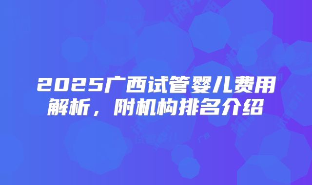 2025广西试管婴儿费用解析，附机构排名介绍