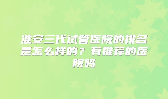 淮安三代试管医院的排名是怎么样的?有推荐的医院吗