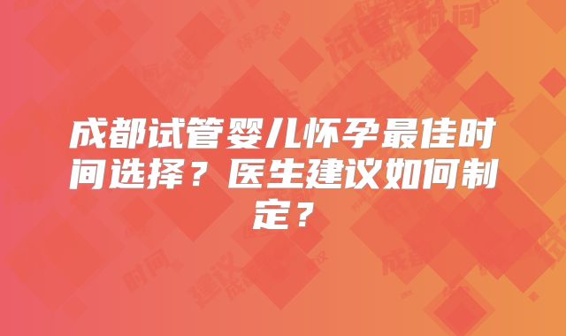 成都试管婴儿怀孕最佳时间选择?医生建议如何制定?