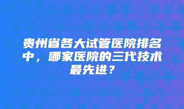 贵州省各大试管医院排名中，哪家医院的三代技术最先进？
