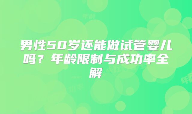 男性50岁还能做试管婴儿吗?年龄限制与成功率全解