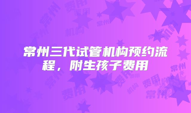 常州三代试管机构预约流程，附生孩子费用
