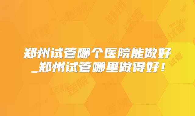 郑州试管哪个医院能做好_郑州试管哪里做得好!