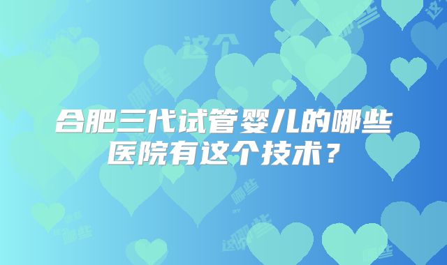 合肥三代试管婴儿的哪些医院有这个技术?
