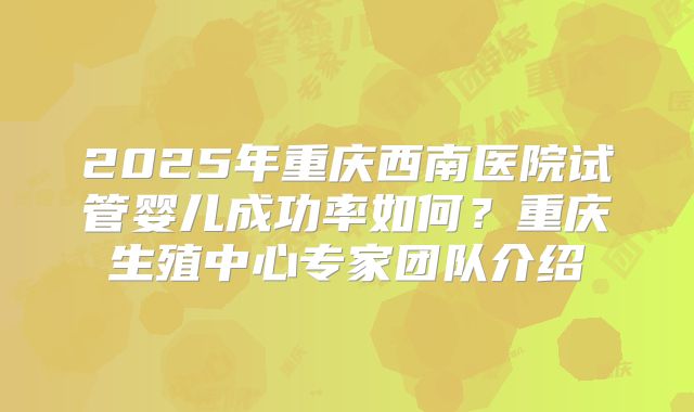 2025年重庆西南医院试管婴儿成功率如何?重庆生殖中心专家团队介绍