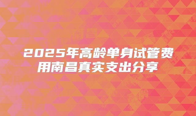 2025年高龄单身试管费用南昌真实支出分享
