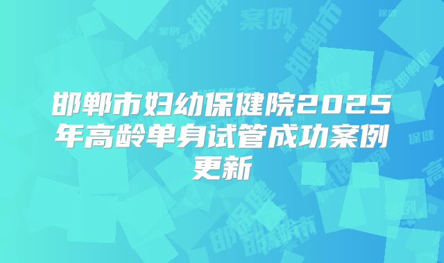 邯郸市妇幼保健院2025年高龄单身试管成功案例更新